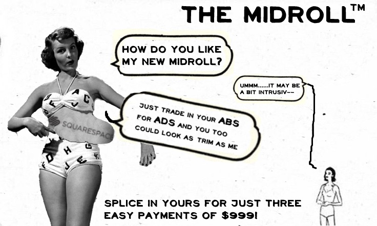 Titled The Midroll TM and created by Mira Burt-Wintonick, this image is designed to like like an advert from a 1950’s magazine. On the left, a woman in a bikini points towards her torso. Replacing her centre there is a cut out of a sign saying Squarespace. In a speech bubble she asks, How do you like my new midroll?  A tiny woman in the bottom right corner quietly replies, Ummm… It may be a bit intrusive… (the end of her sentence tailing off uncertainly). The woman on the left confidently replies, Just trade indoor ABS for ADS and you too could look as trim as me. Below the advert a caption reads, Splice in yours for just three easy payments of $999!