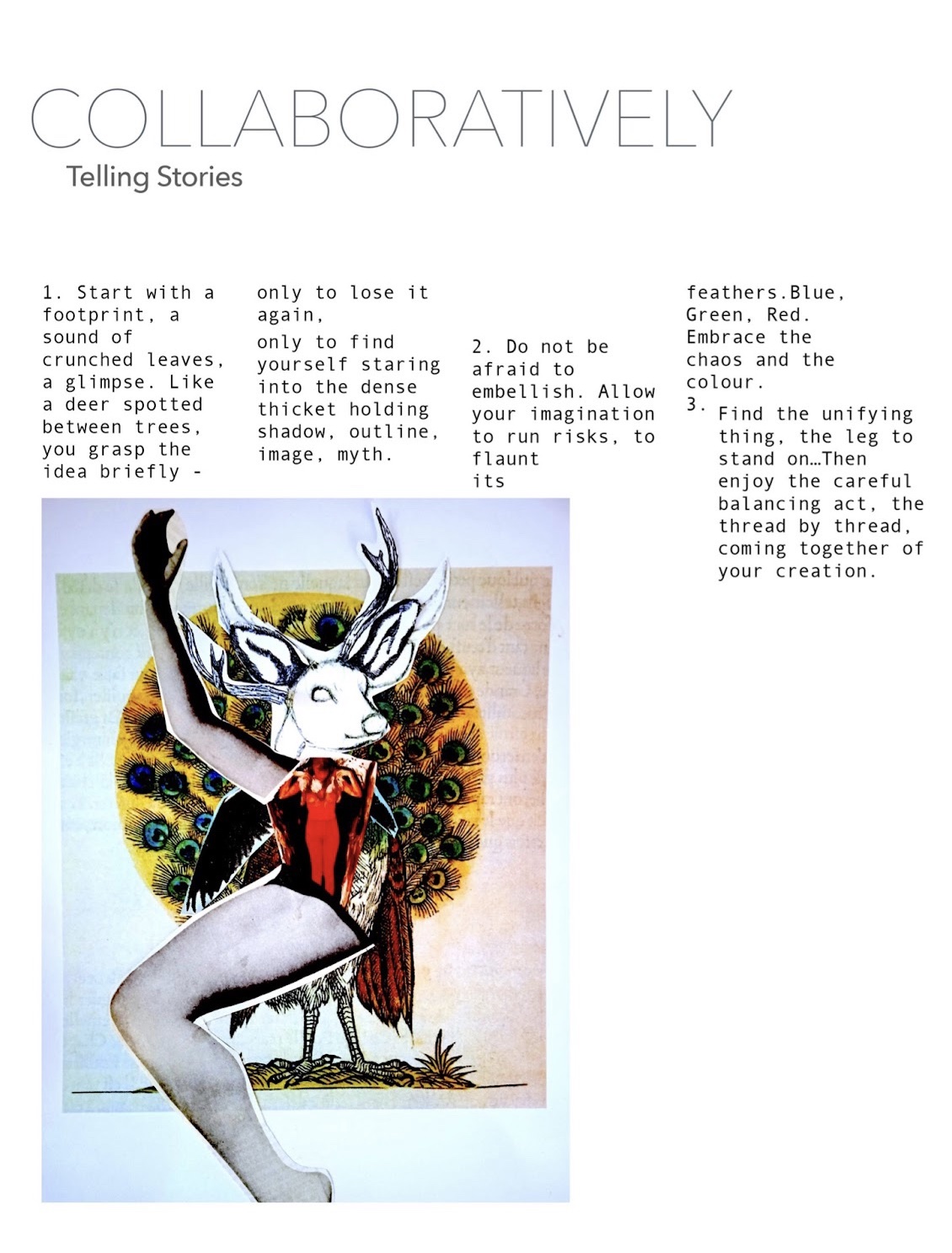 Titled Collaboratively Telling Stories, the next five images were created by Redzi Bernard and Phoebe McIndoe, combining an essay with collage. This first page features an image of a figure, built from a human arm, torso and leg with the head of a stag. Behind the figure a peacocks feathers bloom like a radiant golden halo. The text reads: 1. Start with a footprint, a sound of crunched leaves, a glimpse. Like a deer spotted between trees, you grasp the idea briefly - only to lose it again, only to find yourself staring into the dense thicket holding shadow, outline, image, myth. 2. Do not be afraid to embellish. Allow your imagination to run risks, to flaunt its feathers. Blue, green, red. Embrace the chaos and the colour. 3. Find the unifying thing, the leg to stand on… Then enjoy the careful balancing act, the thread by thread, coming together of your creation.