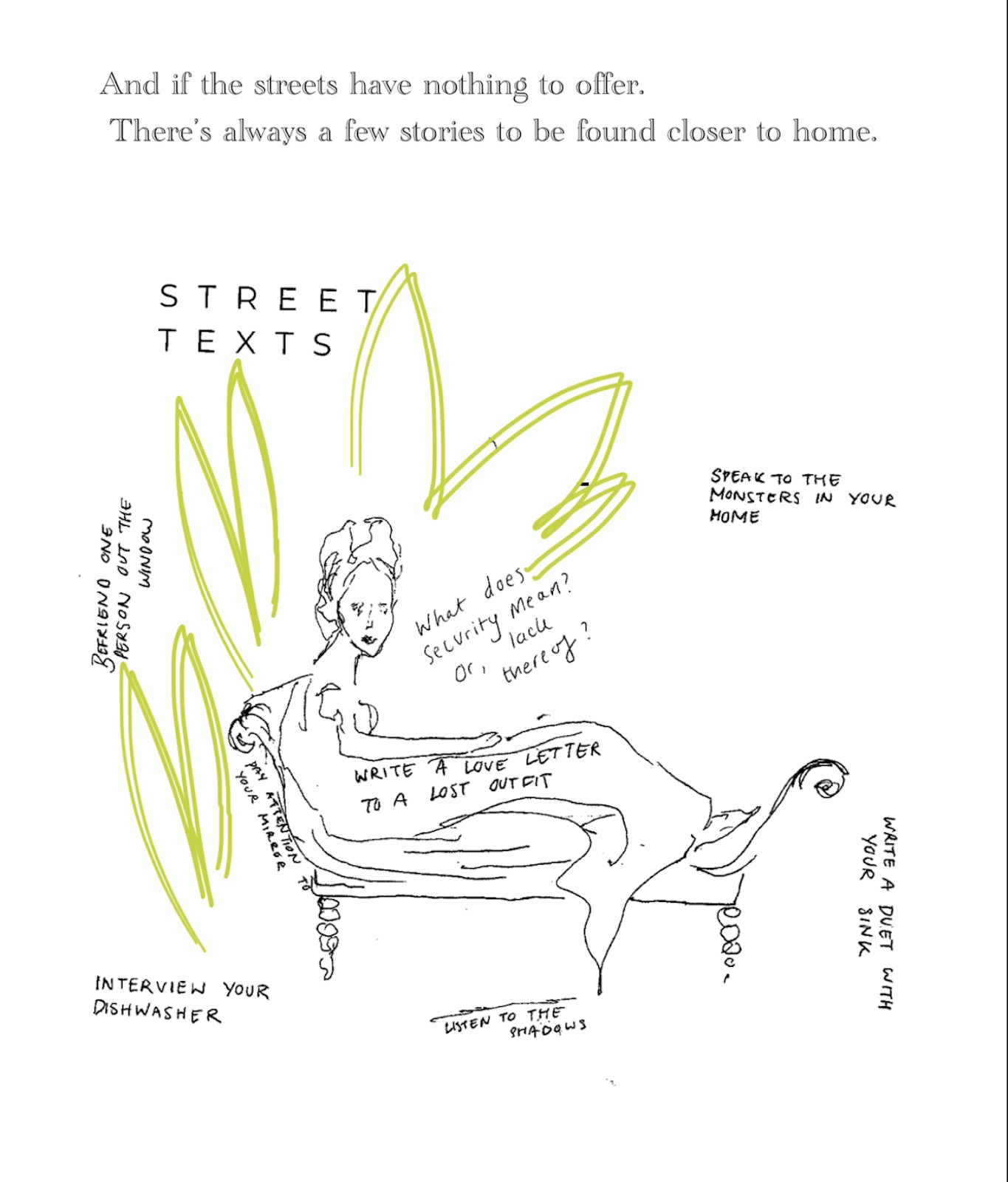 Street Texts continues, And if the streets have nothing to offer. There’s always a few stories to be found closer to home. Below it a hand drawn image of a woman reclining on a sofa. She’s encircled by green marks and handwritten notes that read, What does security mean? Or lack thereof? Speak to the monsters in your home. Write a duet with your sink. Listen to the shadows. Interview your dishwasher. Write a love letter to a lost outfit. Pay attention to your mirror. Befriend one person out the window.